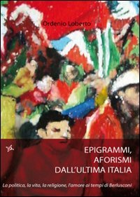 Epigrammi e aforismi dall'ultima Italia. La politica, la vita, la religione, l'amore ai tempi di Berlusconi